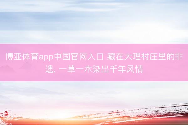 博亚体育app中国官网入口 藏在大理村庄里的非遗， 一草一木染出千年风情