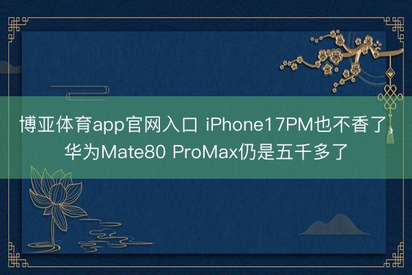 博亚体育app官网入口 iPhone17PM也不香了，华为Mate80 ProMax仍是五千多了