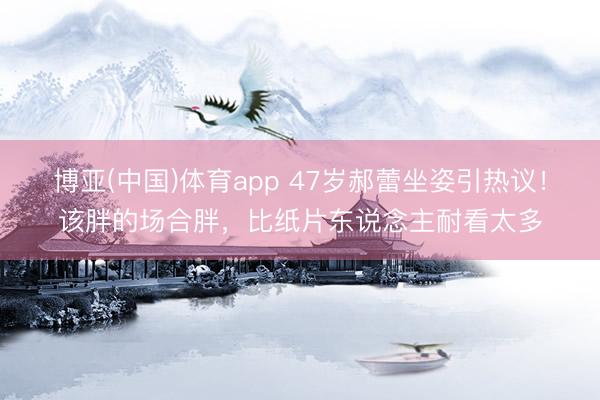 博亚(中国)体育app 47岁郝蕾坐姿引热议！该胖的场合胖，比纸片东说念主耐看太多
