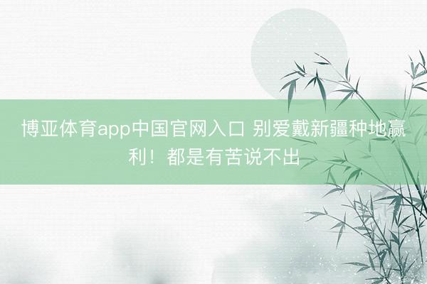博亚体育app中国官网入口 别爱戴新疆种地赢利！都是有苦说不出