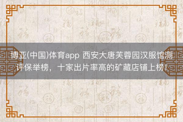 博亚(中国)体育app 西安大唐芙蓉园汉服馆测评保举榜，十家出片率高的矿藏店铺上榜！