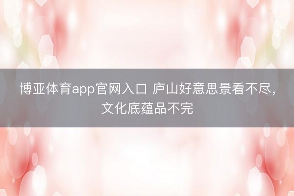 博亚体育app官网入口 庐山好意思景看不尽，文化底蕴品不完