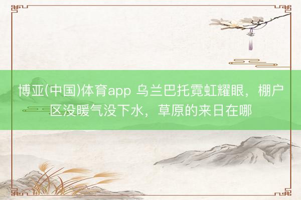 博亚(中国)体育app 乌兰巴托霓虹耀眼，棚户区没暖气没下水，草原的来日在哪