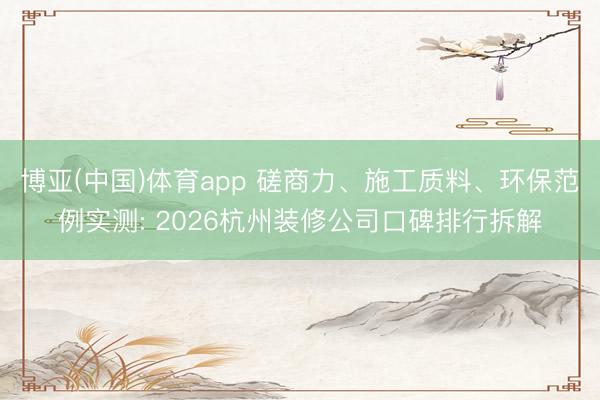 博亚(中国)体育app 磋商力、施工质料、环保范例实测: 2026杭州装修公司口碑排行拆解