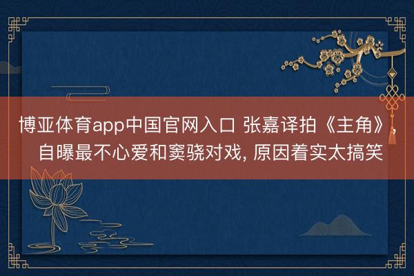 博亚体育app中国官网入口 张嘉译拍《主角》， 自曝最不心爱和窦骁对戏， 原因着实太搞笑