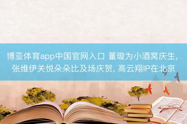 博亚体育app中国官网入口 董璇为小酒窝庆生， 张维伊关悦朵朵比及场庆贺， 高云翔IP在北京