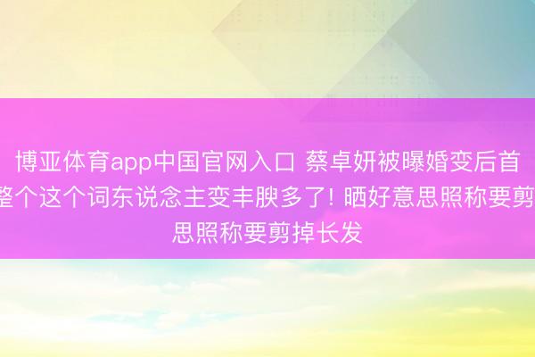 博亚体育app中国官网入口 蔡卓妍被曝婚变后首出面， 整个这个词东说念主变丰腴多了! 晒好意思照称要剪掉长发