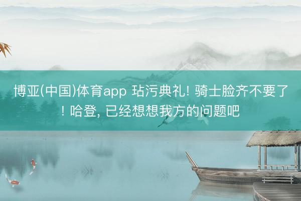 博亚(中国)体育app 玷污典礼! 骑士脸齐不要了! 哈登， 已经想想我方的问题吧