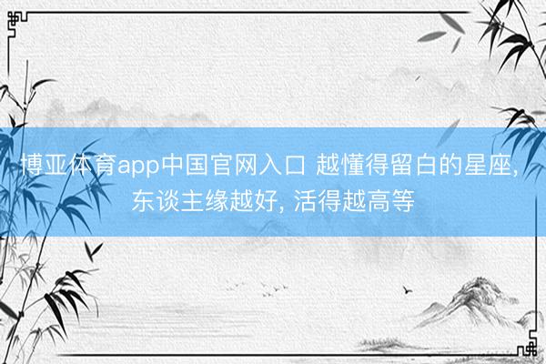 博亚体育app中国官网入口 越懂得留白的星座， 东谈主缘越好， 活得越高等