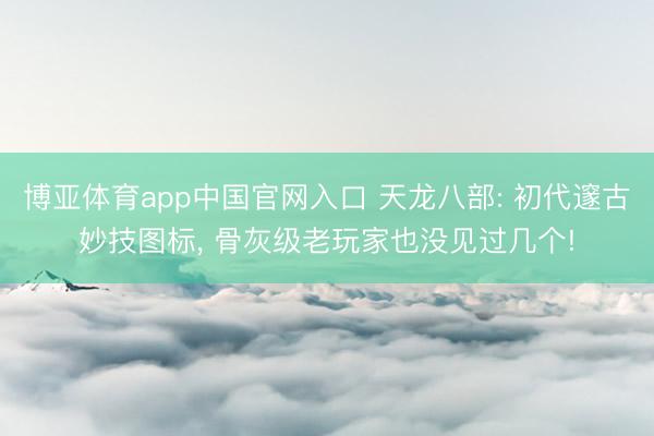 博亚体育app中国官网入口 天龙八部: 初代邃古妙技图标， 骨灰级老玩家也没见过几个!