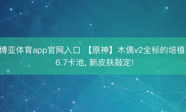 博亚体育app官网入口 【原神】木偶v2全标的培植! 6.7卡池， 新皮肤敲定!