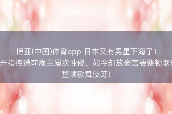 博亚(中国)体育app 日本又有男星下海了！他曾公开指控遭前雇主屡次性侵，如今却放豪言要整顿歌舞伎町！