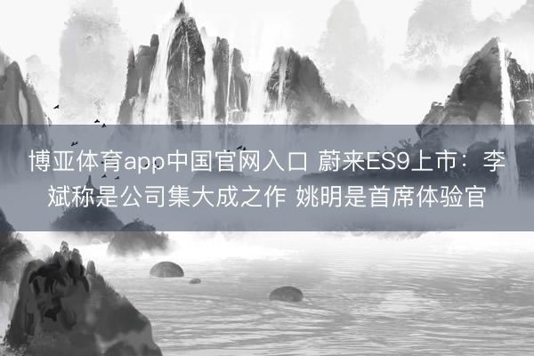博亚体育app中国官网入口 蔚来ES9上市：李斌称是公司集大成之作 姚明是首席体验官
