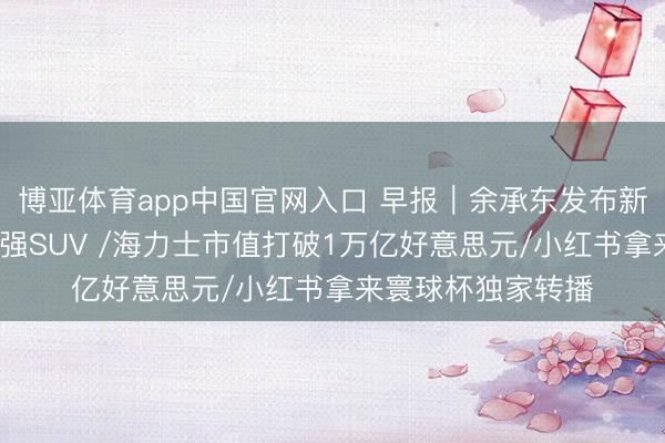 博亚体育app中国官网入口 早报｜余承东发布新问界M9：地球最强SUV /海力士市值打破1万亿好意思元/小红书拿来寰球杯独家转播