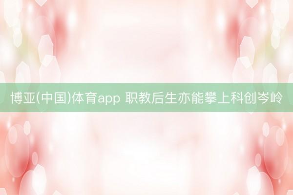 博亚(中国)体育app 职教后生亦能攀上科创岑岭
