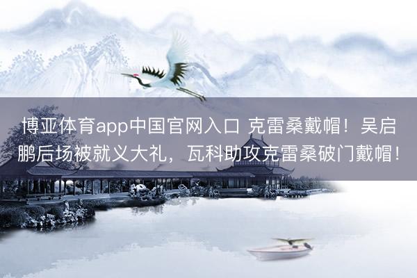 博亚体育app中国官网入口 克雷桑戴帽！吴启鹏后场被就义大礼，瓦科助攻克雷桑破门戴帽！