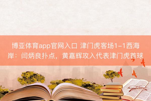 博亚体育app官网入口 津门虎客场1-1西海岸：闫炳良扑点，黄嘉辉攻入代表津门虎首球