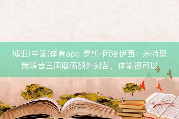 博亚(中国)体育app 罗斯·阿洛伊西：米特里策畴昔三周磨砺额外刻苦，体能很可以