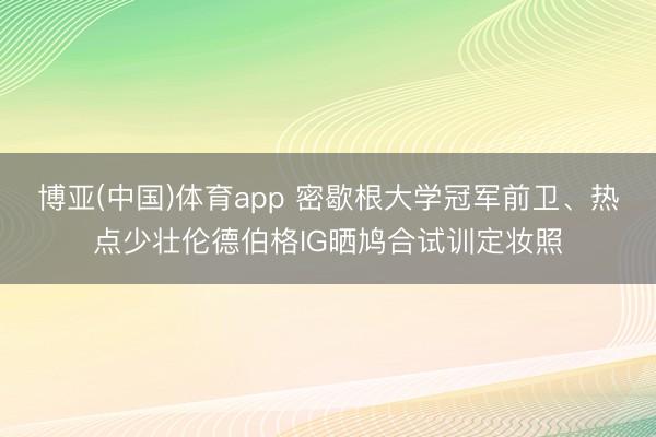 博亚(中国)体育app 密歇根大学冠军前卫、热点少壮伦德伯格IG晒鸠合试训定妆照