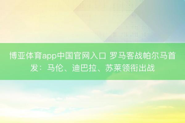 博亚体育app中国官网入口 罗马客战帕尔马首发：马伦、迪巴拉、苏莱领衔出战