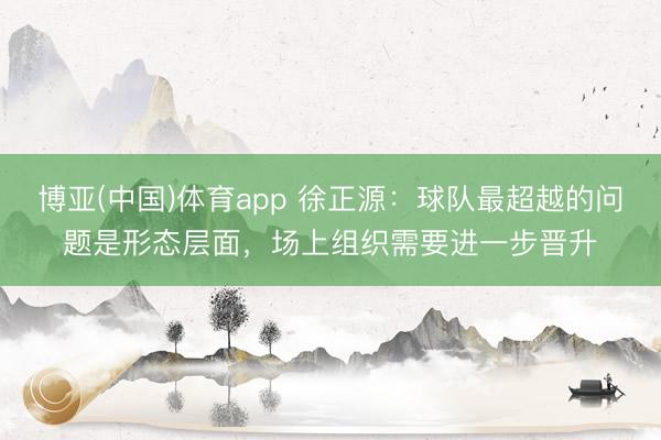 博亚(中国)体育app 徐正源：球队最超越的问题是形态层面，场上组织需要进一步晋升