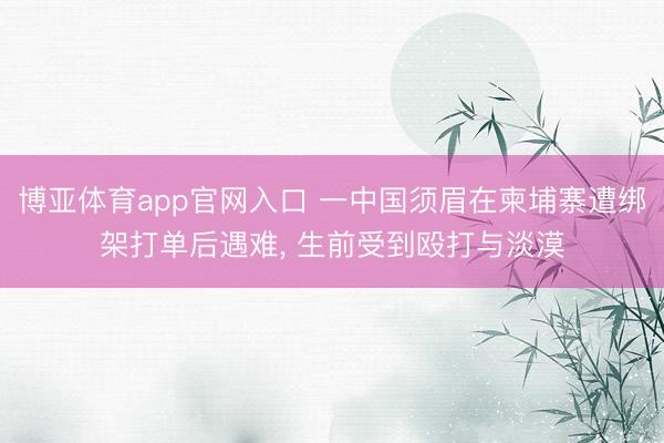 博亚体育app官网入口 一中国须眉在柬埔寨遭绑架打单后遇难， 生前受到殴打与淡漠