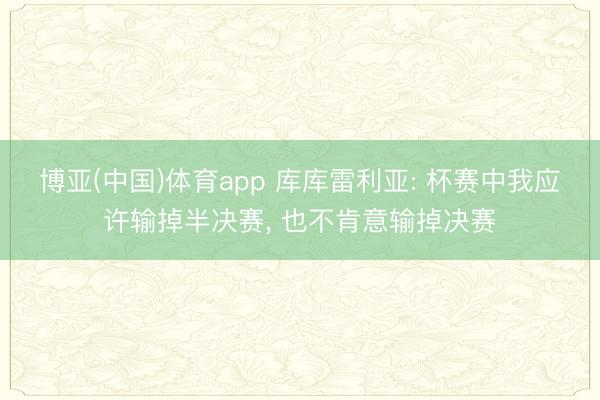 博亚(中国)体育app 库库雷利亚: 杯赛中我应许输掉半决赛， 也不肯意输掉决赛