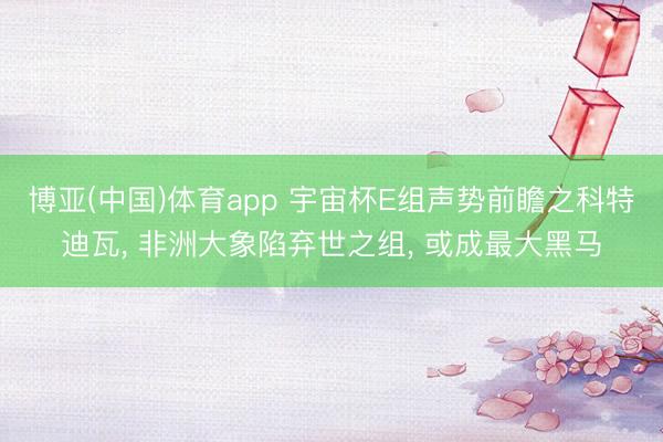 博亚(中国)体育app 宇宙杯E组声势前瞻之科特迪瓦， 非洲大象陷弃世之组， 或成最大黑马