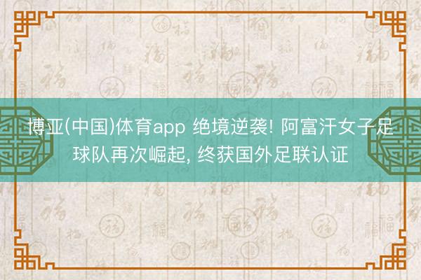 博亚(中国)体育app 绝境逆袭! 阿富汗女子足球队再次崛起， 终获国外足联认证