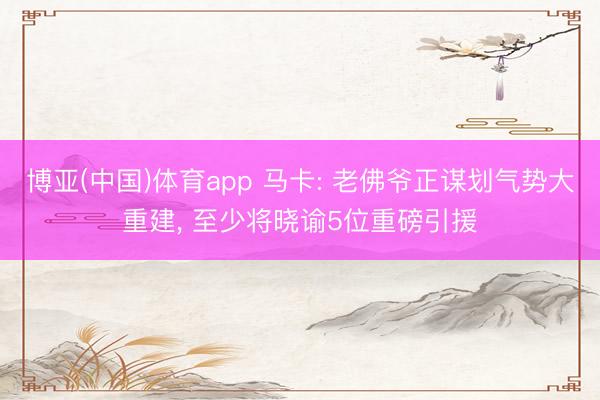 博亚(中国)体育app 马卡: 老佛爷正谋划气势大重建， 至少将晓谕5位重磅引援