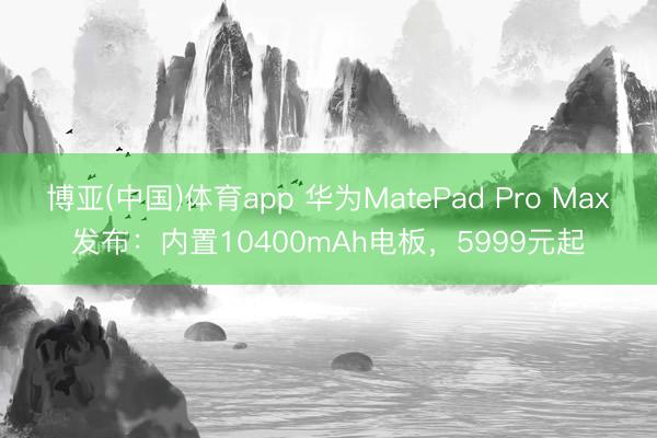 博亚(中国)体育app 华为MatePad Pro Max发布：内置10400mAh电板，5999元起
