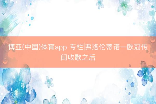 博亚(中国)体育app 专栏|弗洛伦蒂诺—欧冠传闻收歇之后