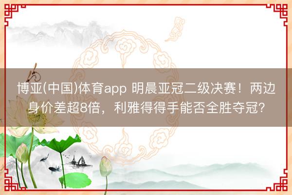 博亚(中国)体育app 明晨亚冠二级决赛!两边身价差超8倍,利雅得得手能否全胜夺冠?