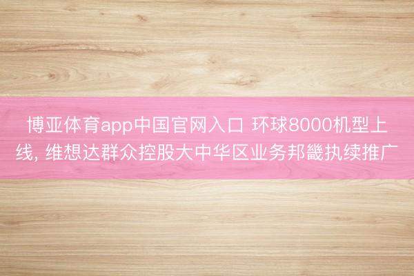博亚体育app中国官网入口 环球8000机型上线， 维想达群众控股大中华区业务邦畿执续推广