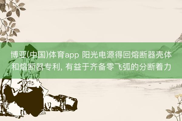 博亚(中国)体育app 阳光电源得回熔断器壳体和熔断器专利， 有益于齐备零飞弧的分断着力