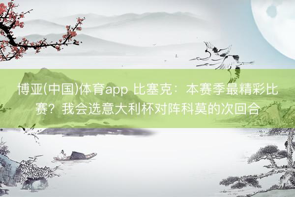博亚(中国)体育app 比塞克：本赛季最精彩比赛？我会选意大利杯对阵科莫的次回合