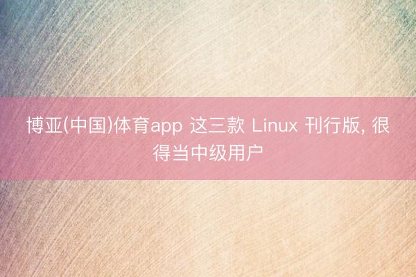 博亚(中国)体育app 这三款 Linux 刊行版， 很得当中级用户