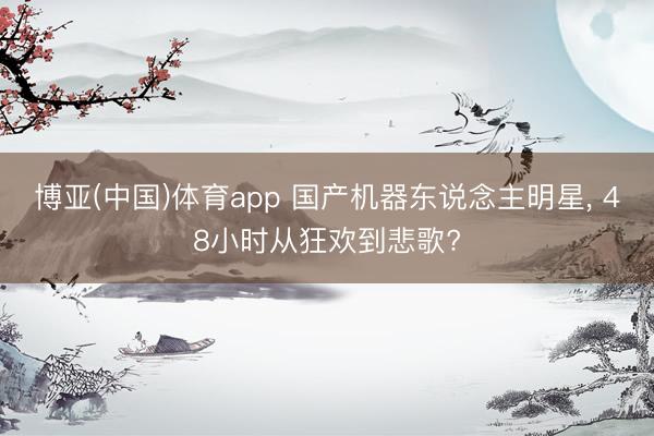 博亚(中国)体育app 国产机器东说念主明星， 48小时从狂欢到悲歌?