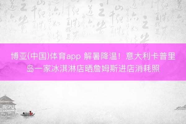 博亚(中国)体育app 解暑降温!意大利卡普里岛一家冰淇淋店晒詹姆斯进店消耗照