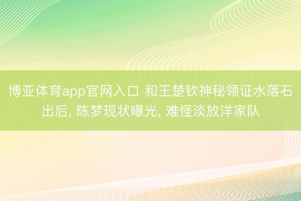 博亚体育app官网入口 和王楚钦神秘领证水落石出后， 陈梦现状曝光， 难怪淡放洋家队