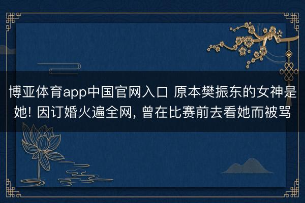 博亚体育app中国官网入口 原本樊振东的女神是她! 因订婚火遍全网， 曾在比赛前去看她而被骂