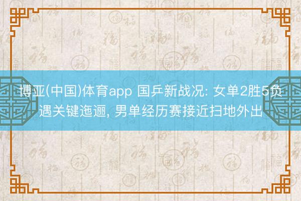 博亚(中国)体育app 国乒新战况: 女单2胜5负遇关键迤逦， 男单经历赛接近扫地外出