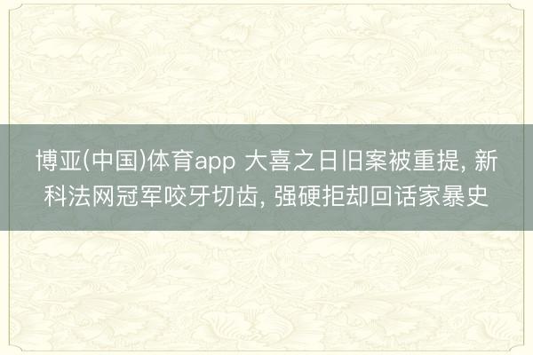 博亚(中国)体育app 大喜之日旧案被重提， 新科法网冠军咬牙切齿， 强硬拒却回话家暴史