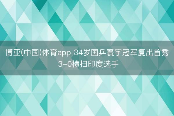 博亚(中国)体育app 34岁国乒寰宇冠军复出首秀 3-0横扫印度选手