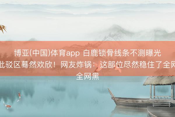 博亚(中国)体育app 白鹿锁骨线条不测曝光，批驳区蓦然欢欣！网友炸锅：这部位尽然稳住了全网黑