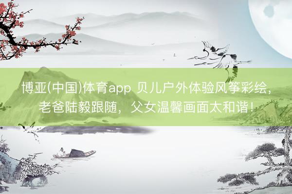 博亚(中国)体育app 贝儿户外体验风筝彩绘，老爸陆毅跟随，父女温馨画面太和谐！