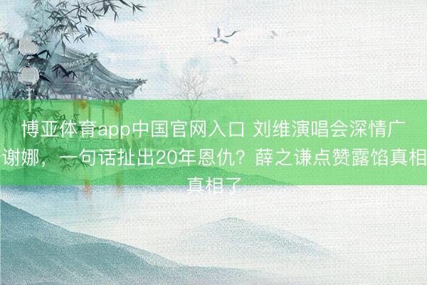 博亚体育app中国官网入口 刘维演唱会深情广告谢娜，一句话扯出20年恩仇？薛之谦点赞露馅真相了