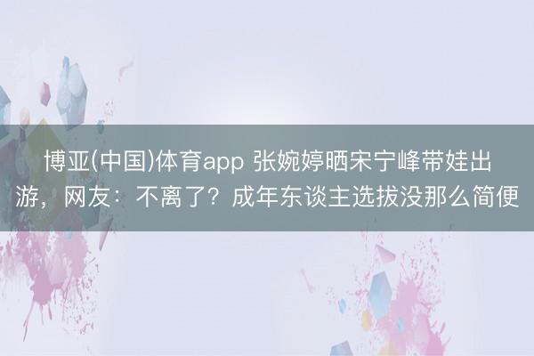 博亚(中国)体育app 张婉婷晒宋宁峰带娃出游，网友：不离了？成年东谈主选拔没那么简便