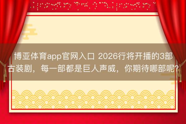博亚体育app官网入口 2026行将开播的3部古装剧，每一部都是巨人声威，你期待哪部呢？