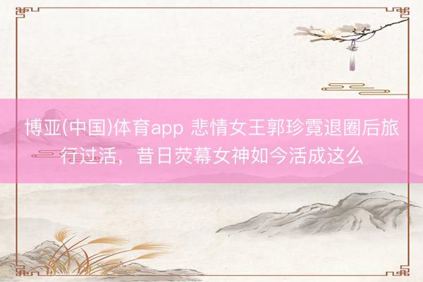 博亚(中国)体育app 悲情女王郭珍霓退圈后旅行过活，昔日荧幕女神如今活成这么